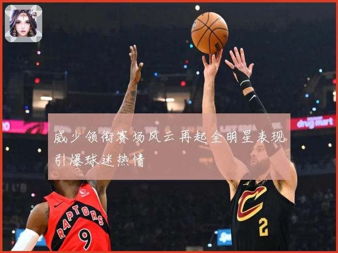 威少领衔赛场风云再起全明星表现引爆球迷热情