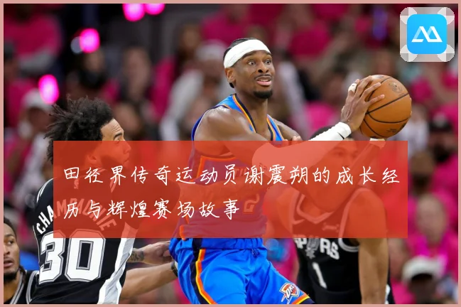 田径界传奇运动员谢震朔的成长经历与辉煌赛场故事