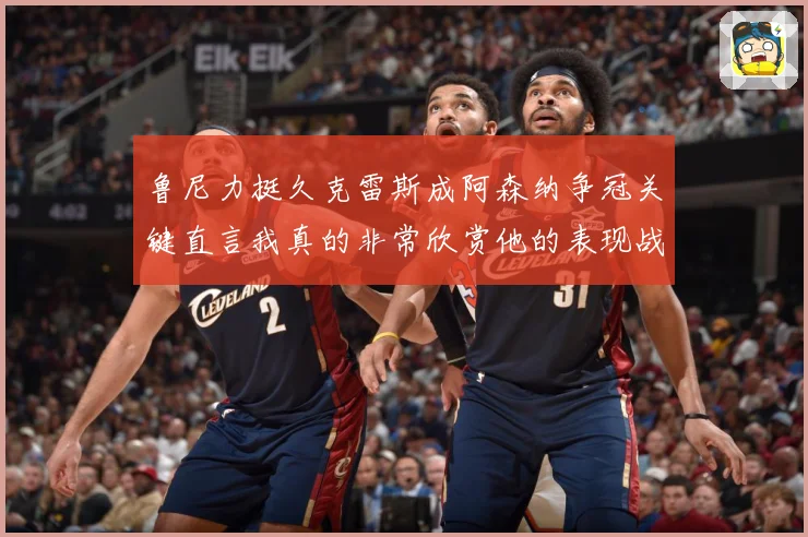 鲁尼力挺久克雷斯成阿森纳争冠关键直言我真的非常欣赏他的表现战术观察