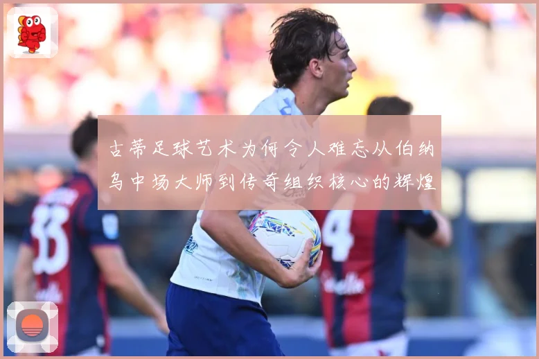 古蒂足球艺术为何令人难忘从伯纳乌中场大师到传奇组织核心的辉煌轨迹