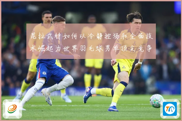 昆拉武特如何以冷静控场和全面技术崛起为世界羽毛球男单顶尖竞争者