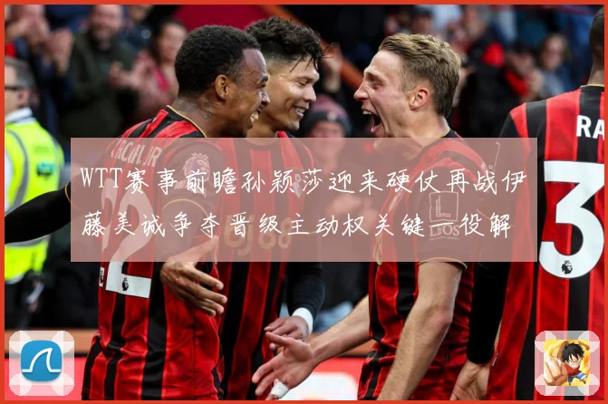 WTT赛事前瞻孙颖莎迎来硬仗再战伊藤美诚争夺晋级主动权关键一役解析