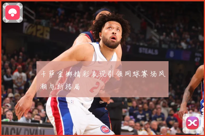 卡萨金娜精彩表现引领网球赛场风潮与新格局